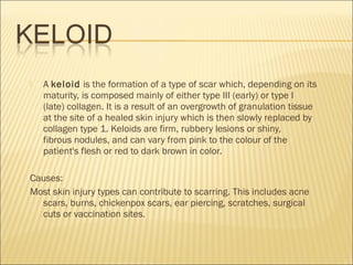  A keloid is the formation of a type of scar which, depending on its
maturity, is composed mainly of either type III (early) or type I
(late) collagen. It is a result of an overgrowth of granulation tissue
at the site of a healed skin injury which is then slowly replaced by
collagen type 1. Keloids are firm, rubbery lesions or shiny,
fibrous nodules, and can vary from pink to the colour of the
patient's flesh or red to dark brown in color.
Causes:
Most skin injury types can contribute to scarring. This includes acne
scars, burns, chickenpox scars, ear piercing, scratches, surgical
cuts or vaccination sites.
 