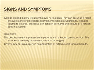 Keloids expand in claw-like growths over normal skin.They can occur as a result
of severe acne or chickenpox scarring, infection at a wound site, repeated
trauma to an area, excessive skin tension during wound closure or a foreign
body in a wound.
Treatment:
The best treatment is prevention in patients with a known predisposition. This
includes preventing unnecessary trauma or surgery.
Cryotherapy or Cryosurgery is an application of extreme cold to treat keloids.
 