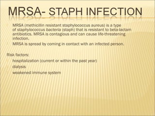  MRSA (methicillin resistant staphylococcus aureus) is a type
of staphylococcus bacteria (staph) that is resistant to beta-lactam
antibiotics. MRSA is contagious and can cause life-threatening
infection.
 MRSA is spread by coming in contact with an infected person.
Risk factors:
 hospitalization (current or within the past year)
 dialysis
 weakened immune system
 