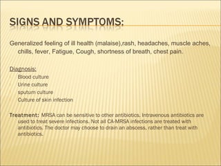 Generalized feeling of ill health (malaise),rash, headaches, muscle aches,
chills, fever, Fatigue, Cough, shortness of breath, chest pain.
Diagnosis:
 Blood culture
 Urine culture
 sputum culture
 Culture of skin infection
Treatment: MRSA can be sensitive to other antibiotics. Intravenous antibiotics are
used to treat severe infections. Not all CA-MRSA infections are treated with
antibiotics. The doctor may choose to drain an abscess, rather than treat with
antibiotics.
 