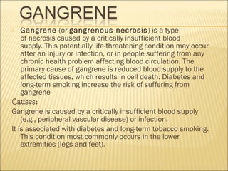  Gangrene (or gangrenous necrosis) is a type
of necrosis caused by a critically insufficient blood
supply. This potentially life-threatening condition may occur
after an injury or infection, or in people suffering from any
chronic health problem affecting blood circulation. The
primary cause of gangrene is reduced blood supply to the
affected tissues, which results in cell death. Diabetes and
long-term smoking increase the risk of suffering from
gangrene
Causes:
Gangrene is caused by a critically insufficient blood supply
(e.g., peripheral vascular disease) or infection. 
It is associated with diabetes and long-term tobacco smoking.
This condition most commonly occurs in the lower
extremities (legs and feet).
 
