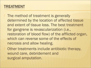  The method of treatment is generally
determined by the location of affected tissue
and extent of tissue loss. The best treatment
for gangrene is revascularization (i.e.,
restoration of blood flow) of the afflicted organ,
which can reverse some of the effects of
necrosis and allow healing.
 Other treatments include antibiotic therapy,
wound care, debridement and
surgical amputation.
 