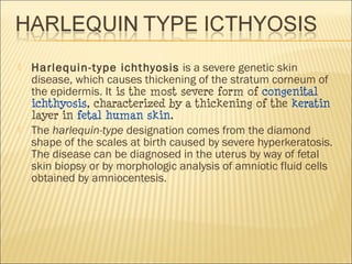  Harlequin-type ichthyosis is a severe genetic skin
disease, which causes thickening of the stratum corneum of
the epidermis. It is the most severe form of congenital
ichthyosis, characterized by a thickening of the keratin
layer in fetal human skin.
 The harlequin-type designation comes from the diamond
shape of the scales at birth caused by severe hyperkeratosis.
The disease can be diagnosed in the uterus by way of fetal
skin biopsy or by morphologic analysis of amniotic fluid cells
obtained by amniocentesis.
 