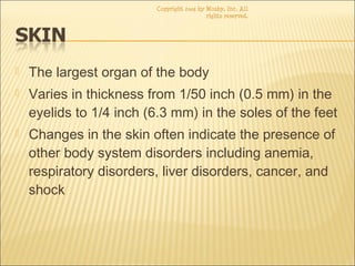  The largest organ of the body
 Varies in thickness from 1/50 inch (0.5 mm) in the
eyelids to 1/4 inch (6.3 mm) in the soles of the feet
 Changes in the skin often indicate the presence of
other body system disorders including anemia,
respiratory disorders, liver disorders, cancer, and
shock
Copyright 2003 by Mosby, Inc. All
rights reserved.
 