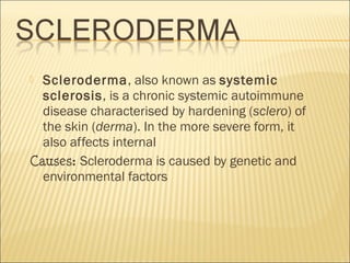  Scleroderma, also known as systemic
sclerosis, is a chronic systemic autoimmune
disease characterised by hardening (sclero) of
the skin (derma). In the more severe form, it
also affects internal
Causes: Scleroderma is caused by genetic and
environmental factors
 