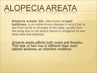  Alopecia areata (AA), also known as spot
baldness, is an autoimmune disease in which hair is
lost from some or all areas of the body, usually from
the scalp due to the body's failure to recognize its own
body cells and destroys.
 Alopecia areata affects both males and females.
This type of hair loss is different than male-
pattern baldness, an inherited condition.
 