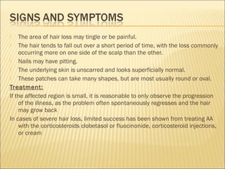  The area of hair loss may tingle or be painful.
 The hair tends to fall out over a short period of time, with the loss commonly
occurring more on one side of the scalp than the other.
 Nails may have pitting.
 The underlying skin is unscarred and looks superficially normal.
 These patches can take many shapes, but are most usually round or oval.
Treatment:
If the affected region is small, it is reasonable to only observe the progression
of the illness, as the problem often spontaneously regresses and the hair
may grow back
In cases of severe hair loss, limited success has been shown from treating AA
with the corticosteroids clobetasol or fluocinonide, corticosteroid injections,
or cream
 