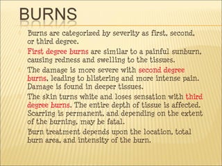  Burns are categorized by severity as first, second,
or third degree.
 First degree burns are similar to a painful sunburn,
causing redness and swelling to the tissues.
 The damage is more severe with second degree
burns, leading to blistering and more intense pain.
Damage is found in deeper tissues.
 The skin turns white and loses sensation with third
degree burns. The entire depth of tissue is affected.
Scarring is permanent, and depending on the extent
of the burning, may be fatal.
 Burn treatment depends upon the location, total
burn area, and intensity of the burn.
 