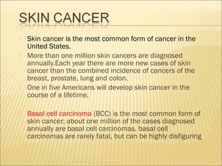  Skin cancer is the most common form of cancer in the
United States.
 More than one million skin cancers are diagnosed
annually.Each year there are more new cases of skin
cancer than the combined incidence of cancers of the
breast, prostate, lung and colon.
 One in five Americans will develop skin cancer in the
course of a lifetime.
 Basal cell carcinoma (BCC) is the most common form of
skin cancer; about one million of the cases diagnosed
annually are basal cell carcinomas. basal cell
carcinomas are rarely fatal, but can be highly disfiguring
 