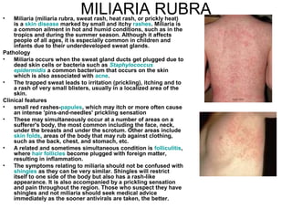MILIARIA RUBRA Miliaria (miliaria rubra, sweat rash, heat rash, or prickly heat) is a  skin disease  marked by small and itchy  rashes . Miliaria is a common ailment in hot and humid conditions, such as in the tropics and during the summer season. Although it affects people of all ages, it is especially common in children and infants due to their underdeveloped sweat glands. Pathology Miliaria occurs when the sweat gland ducts get plugged due to dead skin cells or bacteria such as  Staphylococcus  epidermidis  a common bacterium that occurs on the skin which is also associated with  acne . The trapped sweat leads to irritation (prickling), itching and to a rash of very small blisters, usually in a localized area of the skin. Clinical features small red rashes- papules , which may itch or more often cause an intense 'pins-and-needles' prickling sensation These may simultaneously occur at a number of areas on a sufferer's body, the most common including the face, neck, under the breasts and under the scrotum. Other areas include  skin folds , areas of the body that may rub against clothing, such as the back, chest, and stomach, etc.  A related and sometimes simultaneous condition is  folliculitis , where  hair follicles  become plugged with foreign matter, resulting in inflammation. The symptoms relating to miliaria should not be confused with  shingles  as they can be very similar. Shingles will restrict itself to one side of the body but also has a rash-like appearance. It is also accompanied by a prickling sensation and pain throughout the region. Those who suspect they have shingles and not miliaria should seek medical advice immediately as the sooner antivirals are taken, the better. 