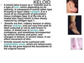 KELOID A keloid (also known as a "keloidal scar is a type of  scar , which depending on its maturity, is composed of mainly either type III (early) or type I (late)  collagen . It is a result of an overgrowth of granulation tissue (collagen type 3) at the site of a healed skin injury which is then slowly replaced by collagen type 1. Keloids are firm, rubbery lesions or shiny, fibrous  nodules , and can vary from pink to flesh-coloured or red to dark brown in colour. A keloid scar is  benign , non-contagious, and sometimes accompanied by severe itchiness and pains, and changes in texture. In severe cases, it can affect movement of skin. Keloids should not be confused with  hypertrophic  scars , which are raised scars that do not grow beyond the boundaries of the original wound. 
