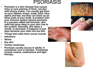 PSORIASIS Psoriasis is a skin disease that causes itchy or sore patches of thick, red skin with silvery scales. You usually get them on your elbows, knees, scalp, back, face, palms and feet, but they can show up on other parts of your body. A problem with your immune system causes psoriasis. In a process called cell turnover, skin cells that grow deep in your skin rise to the surface. Normally, this takes a month. In psoriasis, it happens in just days because your cells rise too fast Things that make them worse include Infections  Stress  Dry skin  Certain medicines  Psoriasis usually occurs in adults. It sometimes runs in families. Treatments include creams, medications and light therapy..  