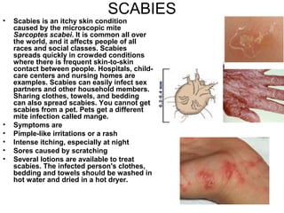 SCABIES Scabies is an itchy skin condition caused by the microscopic mite  Sarcoptes scabei . It is common all over the world, and it affects people of all races and social classes. Scabies spreads quickly in crowded conditions where there is frequent skin-to-skin contact between people. Hospitals, child-care centers and nursing homes are examples. Scabies can easily infect sex partners and other household members. Sharing clothes, towels, and bedding can also spread scabies. You cannot get scabies from a pet. Pets get a different mite infection called mange.  Symptoms are Pimple-like irritations or a rash  Intense itching, especially at night  Sores caused by scratching  Several lotions are available to treat scabies. The infected person's clothes, bedding and towels should be washed in hot water and dried in a hot dryer.   