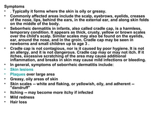 Symptoms .  Typically it forms where the skin is oily or greasy.  Commonly affected areas include the scalp, eyebrows, eyelids, creases of the nose, lips, behind the ears, in the external ear, and along skin folds on the middle of the body. Seborrheic dermatitis in infants, also called cradle cap, is a harmless, temporary condition. It appears as thick, crusty, yellow or brown scales over the child's scalp. Similar scales may also be found on the eyelids, ear, around the nose, and in the groin. Cradle cap may be seen in newborns and small children up to age 3 . Cradle cap is not contagious, nor is it caused by poor hygiene. It is not an allergy, and it is not dangerous. Cradle cap may or may not itch. If it itches, excessive scratching of the area may cause additional inflammation, and breaks in skin may cause mild infections or bleeding. In general, symptoms of seborrheic dermatitis include: Skin lesions   Plaques  over large area  Greasy, oily areas of skin  Skin scales -- white and flaking, or yellowish, oily, and adherent -- "dandruff"  Itching -- may become more itchy if infected  Mild redness  Hair loss  