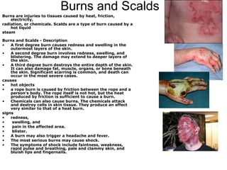 Burns and Scalds  Burns are injuries to tissues caused by heat, friction, electricity, radiation, or chemicals. Scalds are a type of burn caused by a hot liquid steam Burns and Scalds - Description  A first degree burn causes redness and swelling in the outermost layers of the skin.  A second degree burn involves redness, swelling, and blistering. The damage may extend to deeper layers of the skin.  A third degree burn destroys the entire depth of the skin. It can also damage fat, muscle, organs, or bone beneath the skin. Significant scarring is common, and death can occur in the most severe cases.  causes hot objects a rope burn is caused by friction between the rope and a person's body. The rope itself is not hot, but the heat produced by friction is sufficient to cause a burn.  Chemicals can also cause burns. The chemicals attack and destroy cells in skin tissue. They produce an effect very similar to that of a heat burn.  signs  redness, swelling, and pain in the affected area.  blister. A burn may also trigger a headache and fever.  The most serious burns may cause shock.  The symptoms of shock include faintness, weakness, rapid pulse and breathing, pale and clammy skin, and bluish lips and fingernails. 