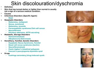 Skin discolouration/dyschromia Definition  Skin that has turned darker or lighter than normal is usually not a sign of a serious medical condition.   Causes  Infectious Disorders (Specific Agent) Bejel   Neoplastic Disorders Melanoma, malignant   Nevus,  junctional   Melanoma, juvenile   Paraneoplastic  syndrome/Oat cell cancer   Neurofibroma   Pituitary adenoma, ACTH secreting   Metabolic, Storage Disorders Hemochromatosis   Alkaptonuria/Ochronosis   Hereditary, Familial, Genetic Disorders Dysplastic  Nevus Syndrome,  Familal   Basal cell nevus syndrome ( Gorlin )   Neurofibromatosis   Peutz-Jegher's  intestinal  polyposis   Fanconi's   pancytopenia-dysmelia   synd   Drugs Cushings  secondary/drug-induced  syndr . 
