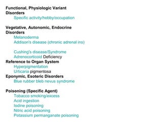 Functional, Physiologic Variant Disorders Specific activity/hobby/occupation   Vegetative, Autonomic, Endocrine Disorders Melanoderma   Addison's disease (chronic adrenal ins)   Cushing's disease/Syndrome   Adrenocorticoid  Deficiency   Reference to Organ System Hyperpigmentation   Urticaria   pigmentosa   Eponymic, Esoteric Disorders Blue rubber bleb nevus syndrome   Poisoning (Specific Agent) Tobacco smoking/excess   Acid ingestion   Iodine poisoning   Nitric acid poisoning   Potassium permanganate poisoning 