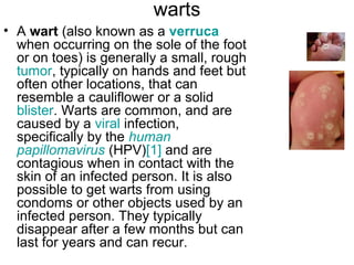 warts A  wart  (also known as a  verruca  when occurring on the sole of the foot or on toes) is generally a small, rough  tumor , typically on hands and feet but often other locations, that can resemble a cauliflower or a solid  blister . Warts are common, and are caused by a  viral  infection, specifically by the  human  papillomavirus  (HPV) [1]  and are contagious when in contact with the skin of an infected person. It is also possible to get warts from using condoms or other objects used by an infected person. They typically disappear after a few months but can last for years and can recur. 