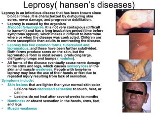 Leprosy( hansen’s diseases) Leprosy is an infectious disease that has been known since biblical times. It is characterized by disfiguring skin sores, nerve damage, and progressive debilitation. Leprosy is caused by the organism  Mycobacteriumleprae .  It is not very contagious (difficult to transmit) and has a long incubation period (time before symptoms appear), which makes it difficult to determine where or when the disease was contracted. Children are more susceptible than adults to contracting the disease. Leprosy has two common forms, tuberculoid and lepromatous , and these have been further subdivided. Both forms produce sores on the skin, but the lepromatous form is most severe, producing large, disfiguring lumps and bumps (  nodules ). All forms of the disease eventually cause nerve damage in the arms and legs, which causes  sensory loss  in the skin and muscle  weakness.  People with long-term leprosy may lose the use of their hands or feet due to repeated injury resulting from lack of sensation. Symptoms include : Skin lesions  that are lighter than your normal skin color  Lesions have  decreased sensation  to touch, heat, or pain  Lesions do not heal after several weeks to months  Numbness  or absent sensation in the hands, arms, feet, and legs  Muscle weakness 
