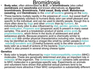 Bromidrosis Body odor,  often abbreviated as  B.O. , or  bromhidrosis  (also called  osmidrosis  and  ozochrotia  and known alternatively as  Apocrine bromhidrosis ,  Bromidrosis ,  Fetid sweat ,  Body smell ,  Malodorous sweating , and  Osmidrosis ) is the  smell  of  bacteria  growing on the  body .  These bacteria multiply rapidly in the presence of  sweat , but sweat itself is almost completely odorless to humans Body odor can smell pleasant and specific to the individual, and can be used to identify people, though this is more often done by  dogs  and other  animals  than by  humans . An individual's body odor is also influenced by  diet ,  gender ,  genetics ,  health  and  medication .  Propionic  acid  (propanoic acid) is present in many sweat samples. This acid is a breakdown product of some  amino acids  by  propionibacteria , which thrive in the ducts of adolescent and adult sebaceous glands. Because propionic acid is chemically similar to  acetic acid  with similar physical characteristics including odor, body odors may be identified as having a vinegar-like smell by certain people.[ citation  needed ]  Isovaleric  acid  (3-methyl butanoic acid) is the other source of body odor as a result of actions of the bacteria  Staphylococcus  epidermidis , which is also present in several strong cheese types  Genetics Body odor is largely influenced by  major  histocompatibility  complex  (MHC) molecules. These are genetically determined and play an important role in  immunity  of the organism. The  vomeronasal  organ  contains cells sensitive to MHC molecules in a genotype-specific way. Experiments on animals and volunteers have shown that potential sexual partners tend to be perceived more attractive if their MHC composition is substantially different 