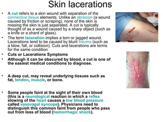 Skin lacerations A  cut  refers to a skin wound with separation of the  connective tissue  elements. Unlike an  abrasion  (a wound caused by friction or scraping), none of the skin is missing the skin is just separated. A cut is typically thought of as a wound caused by a sharp object (such as a knife or a shard of glass).  The term  laceration  implies a torn or jagged wound. Lacerations tend to be caused by blunt  trauma  (such as a blow, fall, or collision). Cuts and lacerations are terms for the same condition Cuts or Lacerations Symptoms Although it can be obscured by blood, a cut is one of the easiest medical conditions to diagnose.  A deep cut, may reveal underlying tissues such as fat,  tendon ,  muscle , or bone.  Some people faint at the sight of their own blood (this is a  neurological  reaction in which a  reflex  slowing of the  heart  causes a  low blood pressure  called  vasovagal  syncope ). Physicians need to distinguish this common faint from people who pass out from loss of blood ( hemorrhagic shock ).  