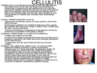 CELLULITIS Cellulitis refers to an infection involving not only the epidermis but also deeper layers of the skin: the dermis and subcutaneous tissueGroup A streptococcus and staphylococcus are the most common of cellulitis-causing bacteria, they are part of the normal flora of the skin but cause no actual infection until the skin is broken. Nevertheless other bacteria may cause cellulitis as well. The symptoms of cellulitis may resemble other dermatologic conditions.  Location: Cellulitis frequently occurs on  exposed ares of the body such as the arms and face, most often affects the legs. Predisposing conditions for cellulitis include insect bite, animal bite, pruritic skin rash, recent surgery, athlete's foot, swollen skin, dry skin, eczema, and burns. Patients with diabetes or impairment of the immune system are particularly susceptibile to developing cellulitis.  Symptoms: cellulitis begins as a small area of tenderness,  swelling, and redness on the skin.  As this red area begins to spread, the person may develop a fever, headache, sometimes with chills and sweats, bruising and blisters on the affected area. Lymph nodes near the area of infected skin may become swollen..  Erysipelas - also called  Saint Anthony's fire  - is a form of rather superficial cellulitis caused by a species of hemolytic streptococcus; it is characterized by spreading hot, bright red circumscribed area on the skin with a sharp raised border accompanied by high fever and a feeling of general illness. Erysipelas in most cases affects the skin of the face, that is why when it strikes other parts of the body, it may often be misdiagnosed. Bacteremia (blood poisoning) and pneumonia are the most common complications. Erysipelas is a highly contagious disease that was formerly dangerous to life; however, it can now be quickly controlled by antibiotic therapy.   