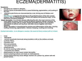 ECZEMA(DERMATITIS) Symptoms:   thought to be related to allergies.  Chronic forms of dermatitis tend to cause thickening, pigmentation, and scaling of the skin, whereas acute forms are characterized by a red, itching area of blisters and oozing.  New research  suggests that damage to the protective layer of the skin causes eczema. Use of a shielding lotion, which will replace this protective layer, is the best form of eczema treatment Atopic dermatitis  - is a chronic disease affecting the skin, the most common of the many types of eczema, that is caused by general systemic allergic reactions, as opposed to contact with an irritant. Atopic dermatitis tends to run in families susceptible to asthma and hay fever and often occurs together with these diseases. Atopic dermatitis is characterized by itching and inflammation of the skin, causing scaling, thickening, pigmentation, redness, weeping, crusting and cracking. Contact dermatitis - is an allergenic reaction, the result of direct contact with an irritant. soap, detergents various household chemicals being handled or left on the clothes unrinsed,  synthetic fibers,  cosmetics and  skin-care products, nail polish remover,  antiperspirants.  As well as wearing rubber gloves, unwashed new clothes,  plated jewelry can also cause contact dermatitis.  nickel-containing buttons and rivets on clothes(jeans).  Among plants that may cause allergic reaction are: poison ivy, poison oak and poison sumac. .  