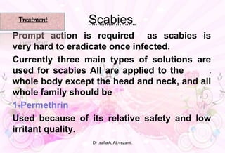 Scabies
Prompt action is required as scabies is
very hard to eradicate once infected.
Currently three main types of solutions are
used for scabies All are applied to the e
whole body except the head and neck, and all
whole family should be
1-Permethrin
Used because of its relative safety and low
irritant quality. ,
Treatment
Dr .safia A. AL-rezami.
 