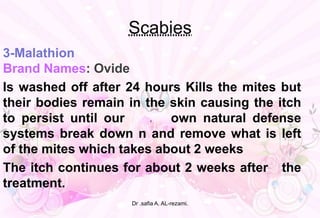 Scabies
3-Malathion
Brand Names: Ovide
Is washed off after 24 hours Kills the mites but
their bodies remain in the skin causing the itch
to persist until our r own natural defense
systems break down n and remove what is left
of the mites which takes about 2 weeks
The itch continues for about 2 weeks after the
treatment.
Dr .safia A. AL-rezami.
 