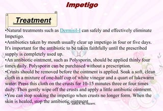 •Natural treatments such as Dermisil-I can safely and effectively eliminate
Impetigo.
•Antibiotics taken by mouth usually clear up impetigo in four or five days.
It's important for the antibiotic to be taken faithfully until the prescribed
supply is completely used up.
•An antibiotic ointment, such as Polysporin, should be applied thinly four
times daily. Polysporin can be purchased without a prescription.
•Crusts should be removed before the ointment is applied. Soak a soft, clean
cloth in a mixture of one-half cup of white vinegar and a quart of lukewarm
water. Press this cloth on the crusts for 10-15 minutes three or four times
daily. Then gently wipe off the crusts and apply a little antibiotic ointment.
•You can stop soaking the impetigo when crusts no longer form. When the
skin is healed, stop the antibiotic ointment
Impetigo
. Treatment
Dr .safia A. AL-rezami.
 