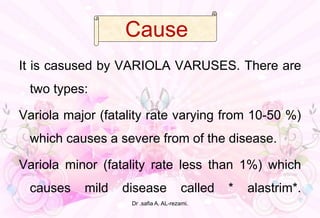 c
It is casused by VARIOLA VARUSES. There are
two types:
Variola major (fatality rate varying from 10-50 %)
which causes a severe from of the disease.
Variola minor (fatality rate less than 1%) which
causes mild disease called * alastrim*.
Cause
Dr .safia A. AL-rezami.
 