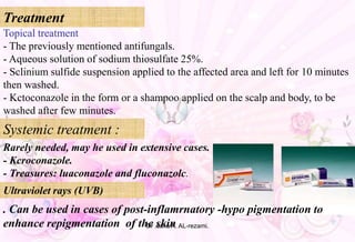 Topical treatment
- The previously mentioned antifungals.
- Aqueous solution of sodium thiosulfate 25%.
- Sclinium sulfide suspension applied to the affected area and left for 10 minutes
then washed.
- Kctoconazole in the form or a shampoo applied on the scalp and body, to be
washed after few minutes.
Systemic treatment :
Treatment
Rarely needed, may he used in extensive cases.
- Kcroconazole.
- Treasures: luaconazole and fluconazolc.
Ultraviolet rays (UVB)
. Can be used in cases of post-inflamrnatory -hypo pigmentation to
enhance repigmentation of the skinDr .safia A. AL-rezami.
 