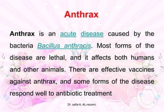Anthrax
Anthrax is an acute disease caused by the
bacteria Bacillus anthracis. Most forms of the
disease are lethal, and it affects both humans
and other animals. There are effective vaccines
against anthrax, and some forms of the disease
respond well to antibiotic treatment
Dr .safia A. AL-rezami.
 