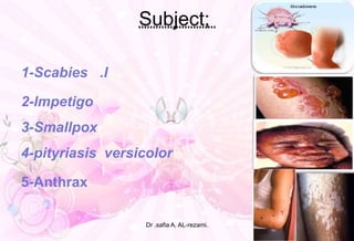 Subject;
.I1-Scabies
2-lmpetigo -
3-Smallpox
4-pityriasis versicolor
5-Anthrax
Dr .safia A. AL-rezami.
 