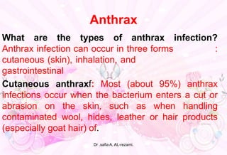Anthrax
What are the types of anthrax infection?
Anthrax infection can occur in three forms :
cutaneous (skin), inhalation, and .
gastrointestinal l
Cutaneous anthraxf: Most (about 95%) anthrax
infections occur when the bacterium enters a cut or
abrasion on the skin, such as when handling
contaminated wool, hides, leather or hair products
(especially goat hair) of.
Dr .safia A. AL-rezami.
 