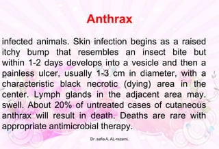 Anthrax
infected animals. Skin infection begins as a raised
itchy bump that resembles an insect bite but
within 1-2 days develops into a vesicle and then a
painless ulcer, usually 1-3 cm in diameter, with a
characteristic black necrotic (dying) area in the
center. Lymph glands in the adjacent area may.
swell. About 20% of untreated cases of cutaneous
anthrax will result in death. Deaths are rare with
appropriate antimicrobial therapy.
Dr .safia A. AL-rezami.
 