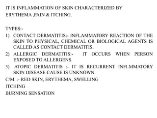 IT IS INFLAMMATION OF SKIN CHARACTERIZED BY
ERYTHEMA ,PAIN & ITCHING.
TYPES:-
1) CONTACT DERMATITIS:- INFLAMMATORY REACTION OF THE
SKIN TO PHYSICAL, CHEMICAL OR BIOLOGICAL AGENTS IS
CALLED AS CONTACT DERMATITIS.
2) ALLERGIC DERMATITIS:- IT OCCURS WHEN PERSON
EXPOSED TO ALLERGENS.
3) ATOPIC DERMATITIS :- IT IS RECURRENT INFLMMATORY
SKIN DISEASE CAUSE IS UNKNOWN.
C/M. :- RED SKIN, ERYTHEMA, SWELLING
ITCHING
BURNING SENSATION
 