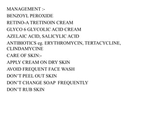 MANAGEMENT :-
BENZOYL PEROXIDE
RETINO-A TRETINOIN CREAM
GLYCO 6 GLYCOLIC ACID CREAM
AZELAIC ACID, SALICYLIC ACID
ANTIBIOTICS eg. ERYTHROMYCIN, TERTACYCLINE,
CLINDAMYCINE
CARE OF SKIN:-
APPLY CREAM ON DRY SKIN
AVOID FREQUENT FACE WASH
DON’T PEEL OUT SKIN
DON’T CHANGE SOAP FREQUENTLY
DON’T RUB SKIN
 