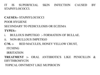 IT IS SUPERFICIAL SKIN INFECTION CAUSED BY
STAPHYLOCOCCI.
CAUSES:- STAPHYLOCOCCI
POOR HYGIENE
SECONDARY TO PEDICULOSIS OR ECZEMA
TYPES:-
i. BULLOUS IMPETIGO :- FORMATION OF BULLAE.
ii. NON-BULLOUS IMPETIGO
C/M. :- RED MACULES, HONEY YELLOW CRUST,
ITCHING
IRRITATION
TREATMENT :- ORAL ANTIBIOTICS LIKE PENICILLIN &
ERYTHROMYCIN
TOPICAL OINTMENT LIKE MUPIROCIN
 