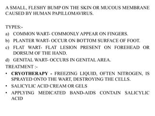 A SMALL, FLESHY BUMP ON THE SKIN OR MUCOUS MEMBRANE
CAUSED BY HUMAN PAPILLOMAVIRUS.
TYPES:-
a) COMMON WART- COMMONLY APPEAR ON FINGERS.
b) PLANTER WART- OCCUR ON BOTTOM SURFACE OF FOOT.
c) FLAT WART- FLAT LESION PRESENT ON FOREHEAD OR
DORSUM OF THE HAND.
d) GENITAL WART- OCCURS IN GENITAL AREA.
TREATMENT :-
• CRYOTHERAPY - FREEZING LIQUID, OFTEN NITROGEN, IS
SPRAYED ONTO THE WART, DESTROYING THE CELLS.
• SALICYLIC ACID CREAM OR GELS
• APPLYING MEDICATED BAND-AIDS CONTAIN SALICYLIC
ACID
 