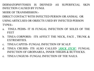 DERMATOPHYTOSES IS DEFINED AS SUPERFICIAL SKIN
INFECTION CAUSED BY FUNGI.
MODE OF TRANSMISSION:-
DIRECT CONTACT WITH INFECTED PERSON OR ANIMAL OR
USING ARTICLSES OR OBJECTS USED BY INFECTED PERSON
TYPES:-
a. TINEA PEDIS- IT IS FUNGAL INFECTION OF SOLES OF THE
FEET
b. TINEA CORPORIS- ITS AFFECT THE NECK, FACE , TRUNK &
EXTREMITIES.
c. TINEA CAPITIS- FUNGAL INFECTION OF SCALP.
d. TINEA CRURIS- ITS ALSO CALLED ‘JOCK ITCH’. FUNGAL
INFECTION OF GROINAREA, INNER THIGHS & BUTTOCKS.
e. TINEA UNGIUM- FUNGAL INFECTION OF TOE NAILS.
 