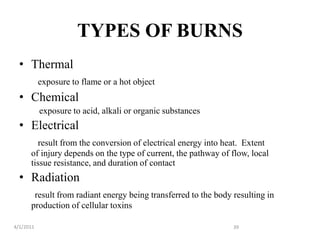 TYPES OF BURNS
• Thermal
exposure to flame or a hot object
• Chemical
exposure to acid, alkali or organic substances
• Electrical
result from the conversion of electrical energy into heat. Extent
of injury depends on the type of current, the pathway of flow, local
tissue resistance, and duration of contact
• Radiation
result from radiant energy being transferred to the body resulting in
production of cellular toxins
4/1/2011 39
 