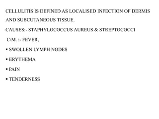 CELLULITIS IS DEFINED AS LOCALISED INFECTION OF DERMIS
AND SUBCUTANEOUS TISSUE.
CAUSES:- STAPHYLOCOCCUS AUREUS & STREPTOCOCCI
C/M. :- FEVER,
 SWOLLEN LYMPH NODES
 ERYTHEMA
 PAIN
 TENDERNESS
 