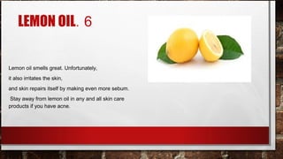 LEMON OIL. 6


Lemon oil smells great. Unfortunately,
it also irritates the skin,
and skin repairs itself by making even more sebum.
 Stay away from lemon oil in any and all skin care
products if you have acne.
 