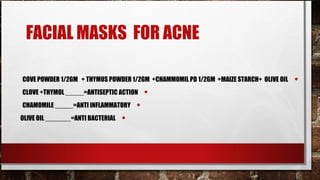 FACIAL MASKS FOR ACNE

COVE POWDER 1/2GM + THYMUS POWDER 1/2GM +CHAMMOMIL PD 1/2GM +MAIZE STARCH+ OLIVE OIL   •
CLOVE +THYMOL _____=ANTISEPTIC ACTION      •
CHAMOMILE _____=ANTI INFLAMMATORY      •
OLIVE OIL _______=ANTI BACTERIAL   •
 