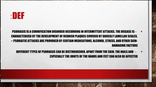 :DEF
 PSORIASIS IS A CORNIFICATION DISORDER OCCURRING IN INTERMITTENT ATTACKS. THE DISEASE IS –     •
CHARACTERIZED BY THE DEVELOPMENT OF REDDISH PLAQUES COVERED BY GROSSLY LAMELLAR SCALES.
– PSORIATIC ATTACKS ARE PROVOKED BY CERTAIN MEDICATIONS, ALCOHOL, STRESS, AND OTHER SKIN-
                                                                      .DAMAGING FACTORS
   DIFFERENT TYPES OF PSORIASIS CAN BE DISTINGUISHED. APART FROM THE SKIN, THE NAILS AND –     •
                           .ESPECIALLY THE JOINTS OF THE HANDS AND FEET CAN ALSO BE AFFECTED
 
