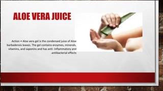 ALOE VERA JUICE

    Action • Aloe vera gel is the condensed juice of Aloe
barbadensis leaves. The gel contains enzymes, minerals,
 vitamins, and saponins and has anti- inflammatory and
                                     .antibacterial effects
 