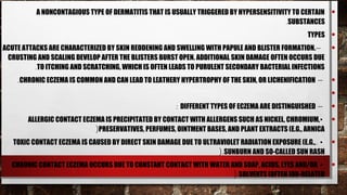 A NONCONTAGIOUS TYPE OF DERMATITIS THAT IS USUALLY TRIGGERED BY HYPERSENSITIVITY TO CERTAIN        •
                                                                                         .SUBSTANCES
                                                                                                  TYPES      •
ACUTE ATTACKS ARE CHARACTERIZED BY SKIN REDDENING AND SWELLING WITH PAPULE AND BLISTER FORMATION. –          •
 CRUSTING AND SCALING DEVELOP AFTER THE BLISTERS BURST OPEN. ADDITIONAL SKIN DAMAGE OFTEN OCCURS DUE
          .TO ITCHING AND SCRATCHING, WHICH IS OFTEN LEADS TO PURULENT SECONDARY BACTERIAL INFECTIONS
    .CHRONIC ECZEMA IS COMMON AND CAN LEAD TO LEATHERY HYPERTROPHY OF THE SKIN, OR LICHENIFICATION –         •
                                                                                                             •
                                                       : DIFFERENT TYPES OF ECZEMA ARE DISTINGUISHED –       •
       ALLERGIC CONTACT ECZEMA IS PRECIPITATED BY CONTACT WITH ALLERGENS SUCH AS NICKEL, CHROMIUM, •         •
                            (PRESERVATIVES, PERFUMES, OINTMENT BASES, AND PLANT EXTRACTS (E.G., ARNICA
   TOXIC CONTACT ECZEMA IS CAUSED BY DIRECT SKIN DAMAGE DUE TO ULTRAVIOLET RADIATION EXPOSURE (E.G., . •     •
                                                                   (.SUNBURN AND SO-CALLED SUN RASH
  CHRONIC CONTACT ECZEMA OCCURS DUE TO CONSTANT CONTACT WITH WATER AND SOAP, ACIDS, LYES AND/OR •            •
                                                                    (.SOLVENTS (OFTEN JOB-RELATED
 