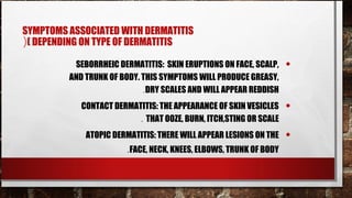 SYMPTOMS ASSOCIATED WITH DERMATITIS
(( DEPENDING ON TYPE OF DERMATITIS

          SEBORRHEIC DERMATITIS: SKIN ERUPTIONS ON FACE, SCALP,    •
         AND TRUNK OF BODY. THIS SYMPTOMS WILL PRODUCE GREASY,
                            .DRY SCALES AND WILL APPEAR REDDISH
            CONTACT DERMATITIS: THE APPEARANCE OF SKIN VESICLES    •
                          . THAT OOZE, BURN, ITCH,STING OR SCALE
             ATOPIC DERMATITIS: THERE WILL APPEAR LESIONS ON THE   •
                       .FACE, NECK, KNEES, ELBOWS, TRUNK OF BODY
 