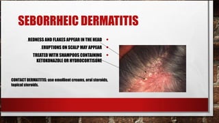 SEBORRHEIC DERMATITIS
         .REDNESS AND FLAKES APPEAR IN THE HEAD       •
                .ERUPTIONS ON SCALP MAY APPEAR        •
            TREATED WITH SHAMPOOS CONTAINING          •
              KETOKONAZOLE OR HYDROCORTISONE



CONTACT DERMATITIS: use emollient creams, oral steroids,
topical steroids.
 